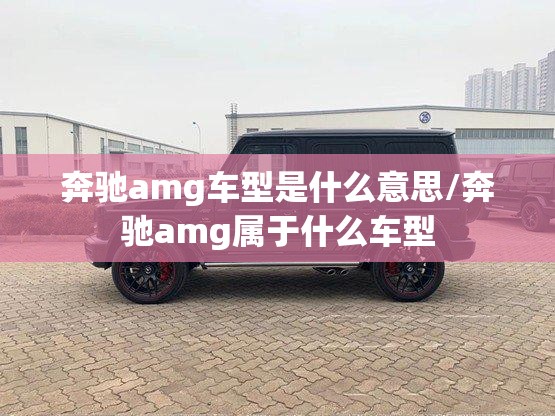 奔驰amg车型是什么意思/奔驰amg属于什么车型 奔驰amg车型是什么意思/奔驰amg属于什么车型