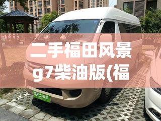 二手福田风景g7柴油版(福田风景g7柴油好还是汽油好)