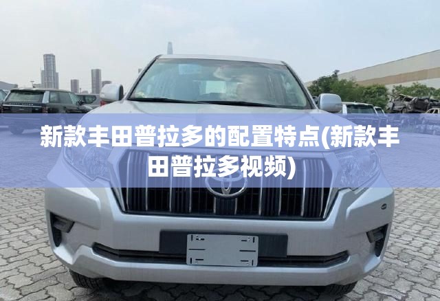 新款丰田普拉多的配置特点(新款丰田普拉多视频)
