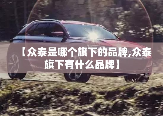 【众泰是哪个旗下的品牌,众泰旗下有什么品牌】