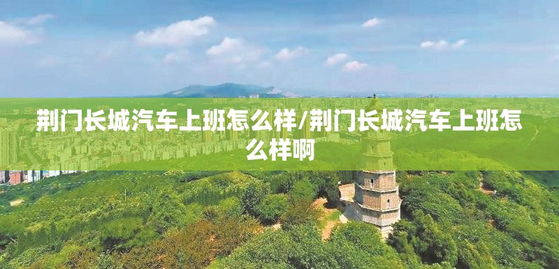 荆门长城汽车上班怎么样/荆门长城汽车上班怎么样啊