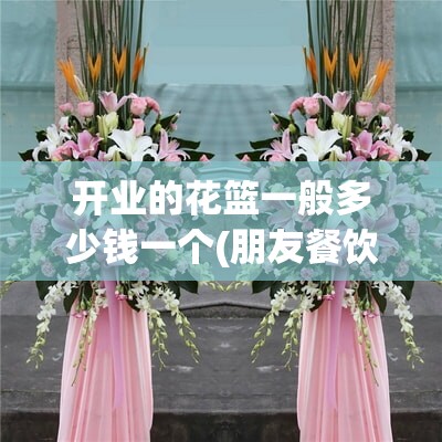 开业的花篮一般多少钱一个(朋友餐饮店开业送什么)