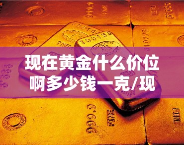 现在黄金什么价位啊多少钱一克/现在黄金是多少钱一克呢今天