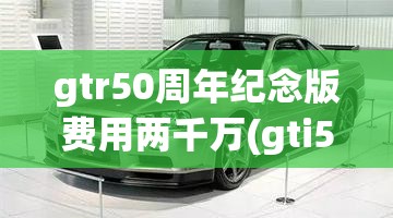 gtr50周年纪念版费用两千万(gti50周年纪念版费用)