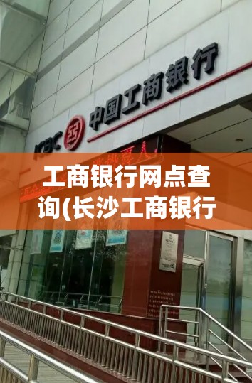 工商银行网点查询(长沙工商银行网点查询)