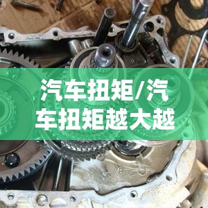 汽车扭矩/汽车扭矩越大越好吗 汽车扭矩/汽车扭矩越大越好吗