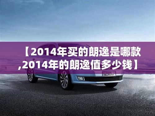 【2014年买的朗逸是哪款,2014年的朗逸值多少钱】