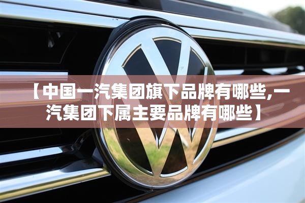 【中国一汽集团旗下品牌有哪些,一汽集团下属主要品牌有哪些】