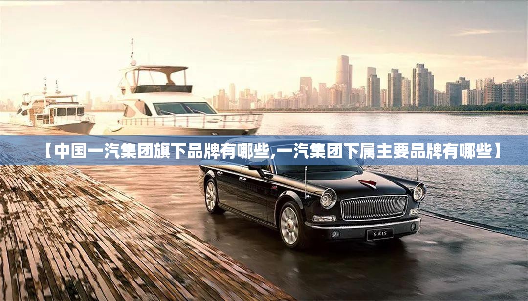 【中国一汽集团旗下品牌有哪些,一汽集团下属主要品牌有哪些】