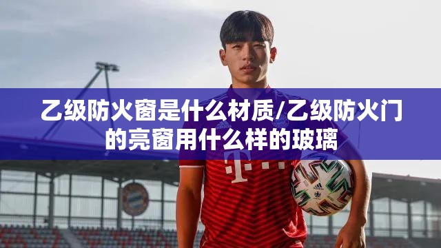 乙级防火窗是什么材质/乙级防火门的亮窗用什么样的玻璃