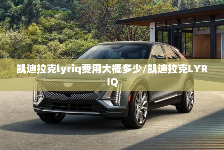 凯迪拉克lyriq费用大概多少/凯迪拉克LYRIQ