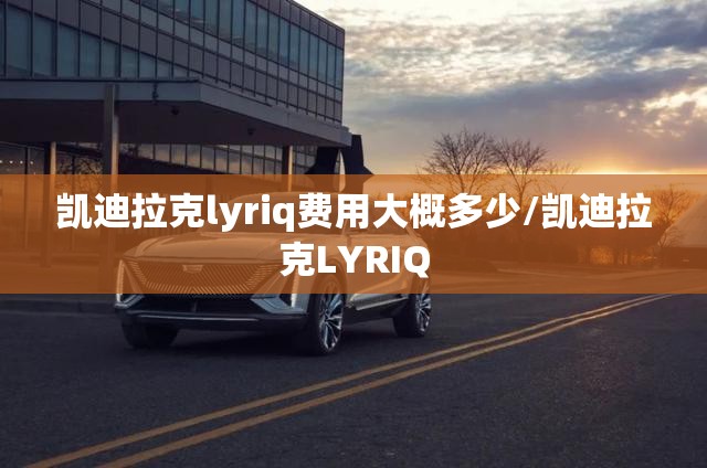凯迪拉克lyriq费用大概多少/凯迪拉克LYRIQ