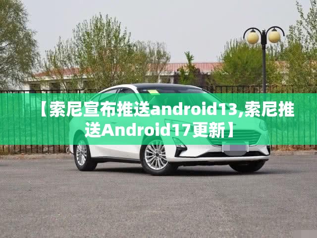 【索尼宣布推送android13,索尼推送Android17更新】 【索尼宣布推送android13,索尼推送Android17更新】