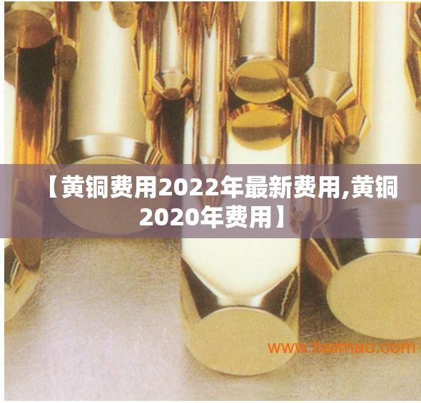 【黄铜费用2022年最新费用,黄铜2020年费用】 【黄铜费用2022年最新费用,黄铜2020年费用】