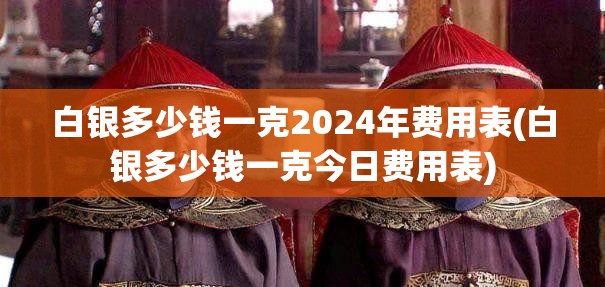 白银多少钱一克2024年费用表(白银多少钱一克今日费用表)