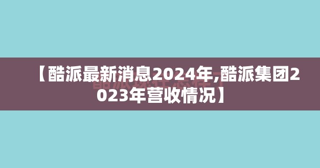 【酷派最新消息2024年,酷派集团2023年营收情况】