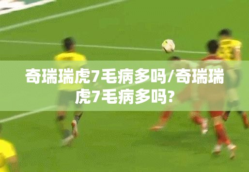 奇瑞瑞虎7毛病多吗/奇瑞瑞虎7毛病多吗? 奇瑞瑞虎7毛病多吗/奇瑞瑞虎7毛病多吗?