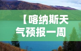 【喀纳斯天气预报一周天气,喀纳斯天气预报15天准确赛里木湖】 【喀纳斯天气预报一周天气,喀纳斯天气预报15天准确赛里木湖】