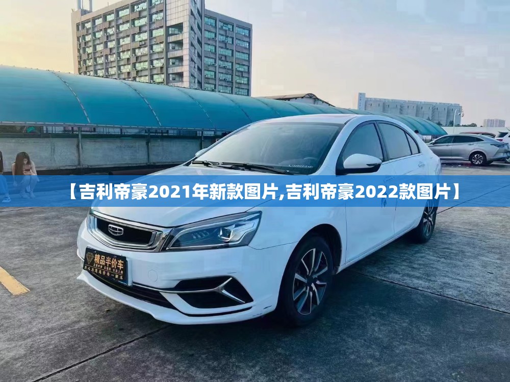 【吉利帝豪2021年新款图片,吉利帝豪2022款图片】 【吉利帝豪2021年新款图片,吉利帝豪2022款图片】