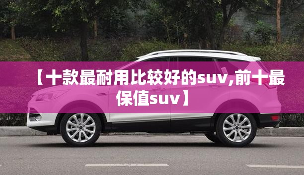【十款最耐用比较好的suv,前十最保值suv】