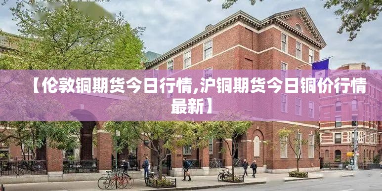 【伦敦铜期货今日行情,沪铜期货今日铜价行情最新】