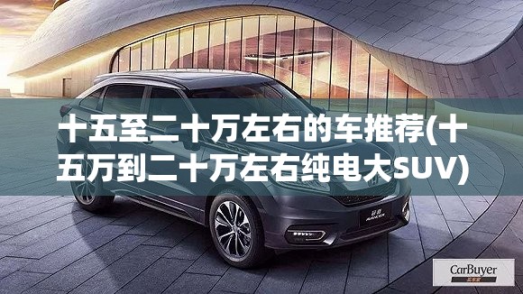 十五至二十万左右的车推荐(十五万到二十万左右纯电大SUV)