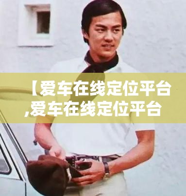 【爱车在线定位平台,爱车在线定位平台官方网站查询下载安装】