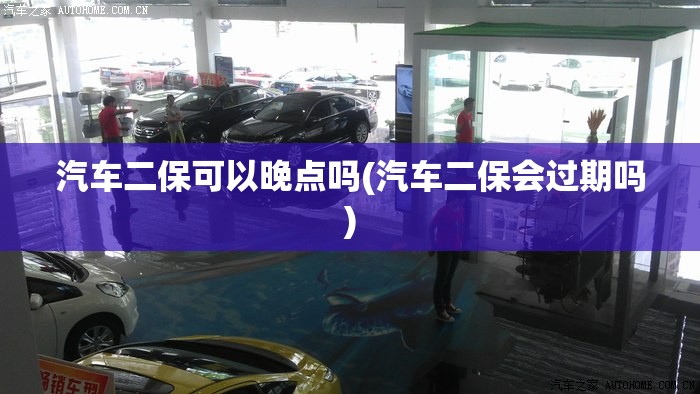 汽车二保可以晚点吗(汽车二保会过期吗)