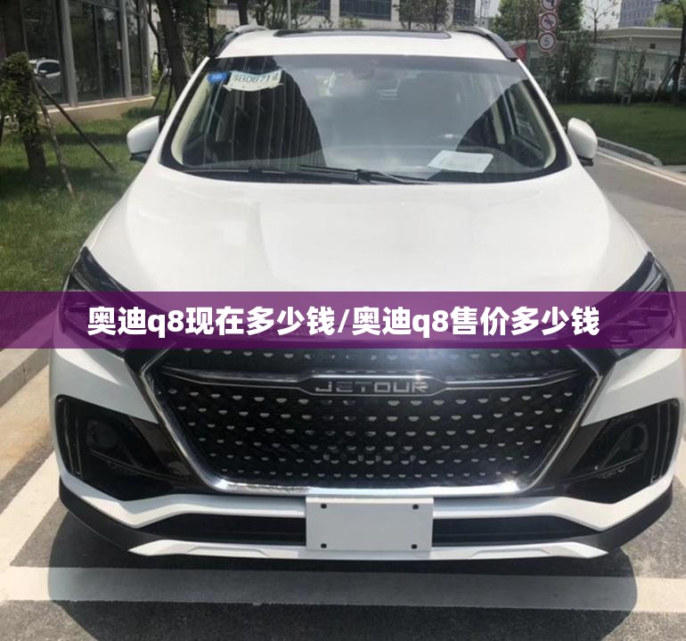 奥迪q8现在多少钱/奥迪q8售价多少钱