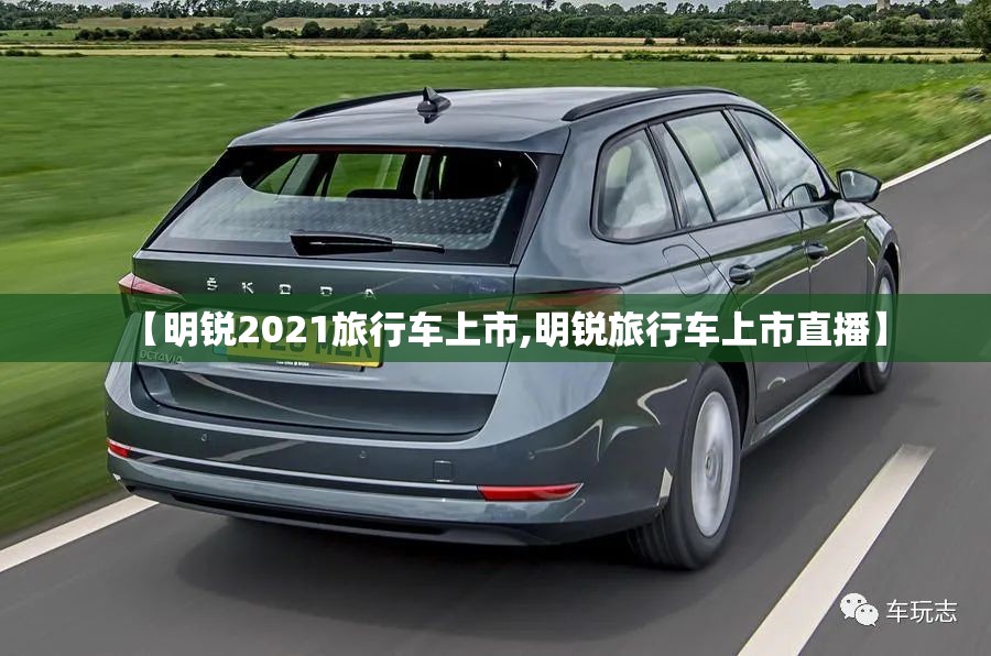 【明锐2021旅行车上市,明锐旅行车上市直播】