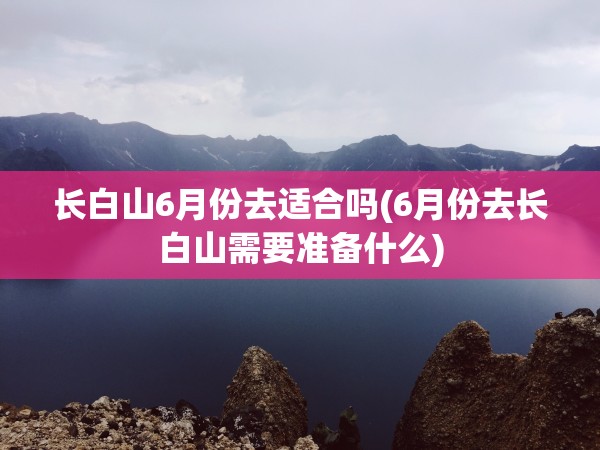 长白山6月份去适合吗(6月份去长白山需要准备什么) 长白山6月份去适合吗(6月份去长白山需要准备什么)
